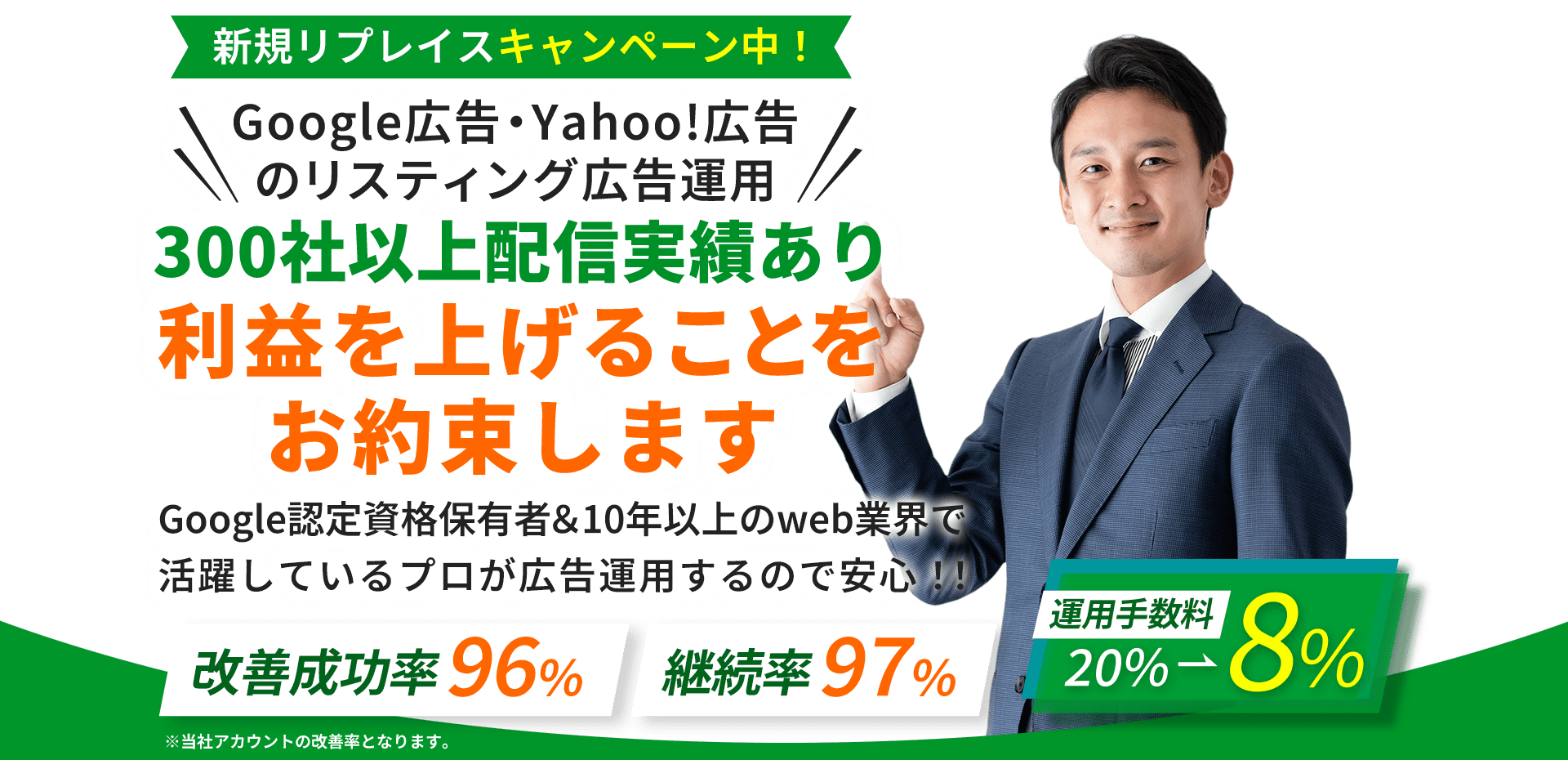 新規リプレイスキャンペーン中！Google広告・Yahoo!広告のリスティング広告運用!!300社以上配信実績あり利益を上げることをお約束します。Google認定資格保有者＆10年以上のweb業界で活躍しているプロが広告運用するので安心！！改善成功率96％・継続率97％・運用手数料20%→8％。